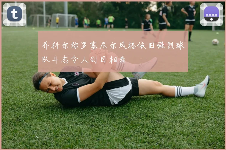 乔科尔称罗塞尼尔风格依旧强烈球队斗志令人刮目相看