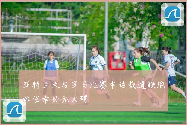 亚特兰大与罗马比赛中边裁遭鞭炮炸伤幸好无大碍