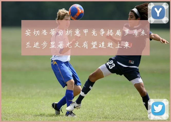 安切洛蒂分析意甲竞争格局罗马米兰进步显著尤文有望追赶上来