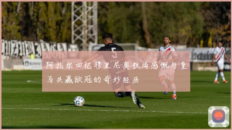 阿扎尔回忆穆里尼奥教诲感慨与皇马共赢欧冠的奇妙经历