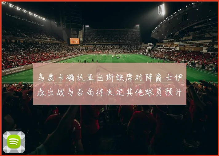 乌度卡确认亚当斯缺席对阵爵士伊森出战与否尚待决定其他球员预计均能参赛