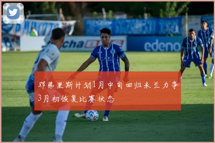 邓弗里斯计划1月中旬回归米兰力争3月初恢复比赛状态