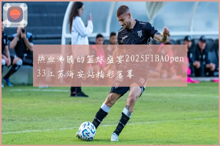 热血沸腾的篮球盛宴2025FIBAOpen33江苏海安站精彩落幕